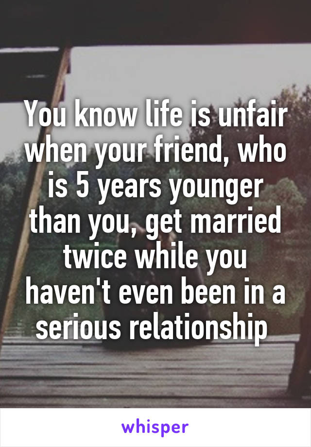 You know life is unfair when your friend, who is 5 years younger than you, get married twice while you haven't even been in a serious relationship 
