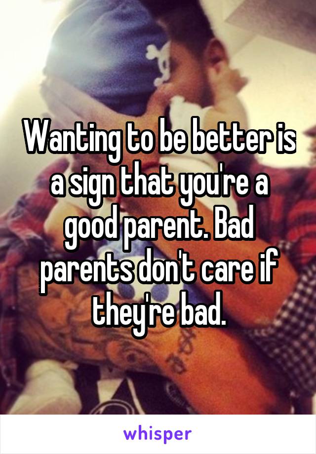 Wanting to be better is a sign that you're a good parent. Bad parents don't care if they're bad.