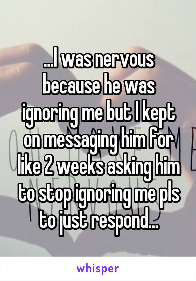 ...I was nervous because he was ignoring me but I kept on messaging him for like 2 weeks asking him to stop ignoring me pls to just respond...