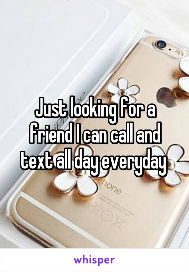 Just looking for a friend I can call and text all day everyday 