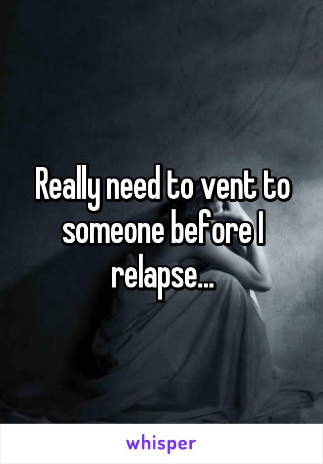 Really need to vent to someone before I relapse...