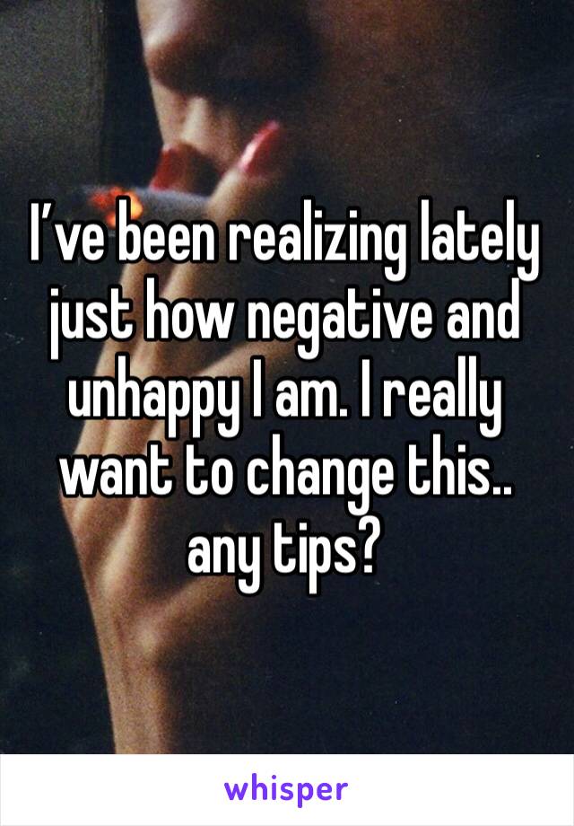 I’ve been realizing lately just how negative and unhappy I am. I really want to change this.. any tips? 