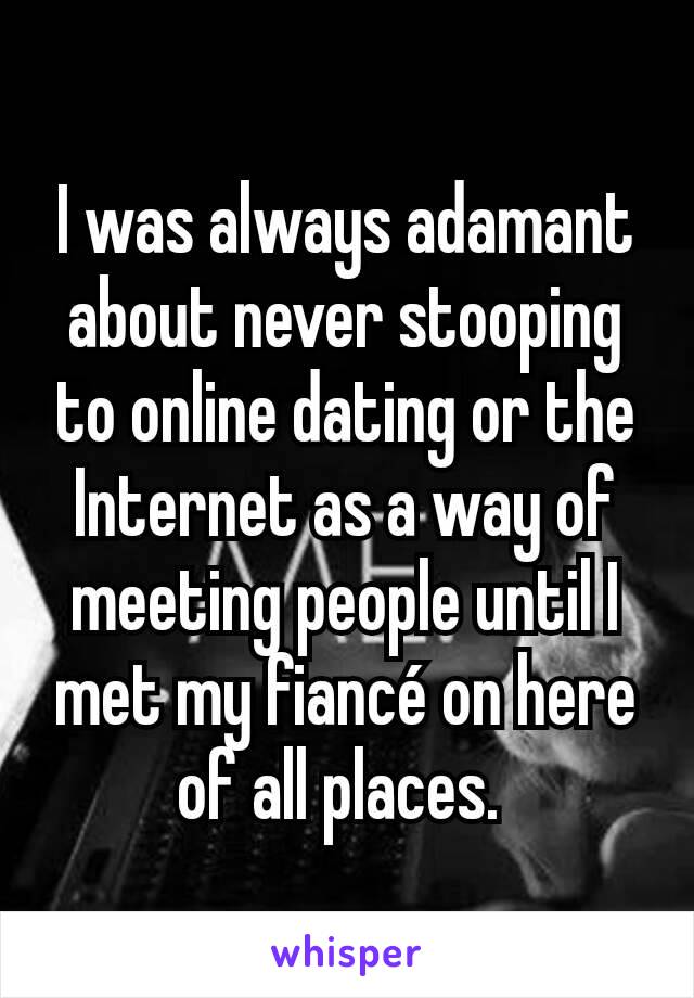 I was always adamant about never stooping to online dating or the Internet as a way of meeting people until I met my fiancé on here of all places. 
