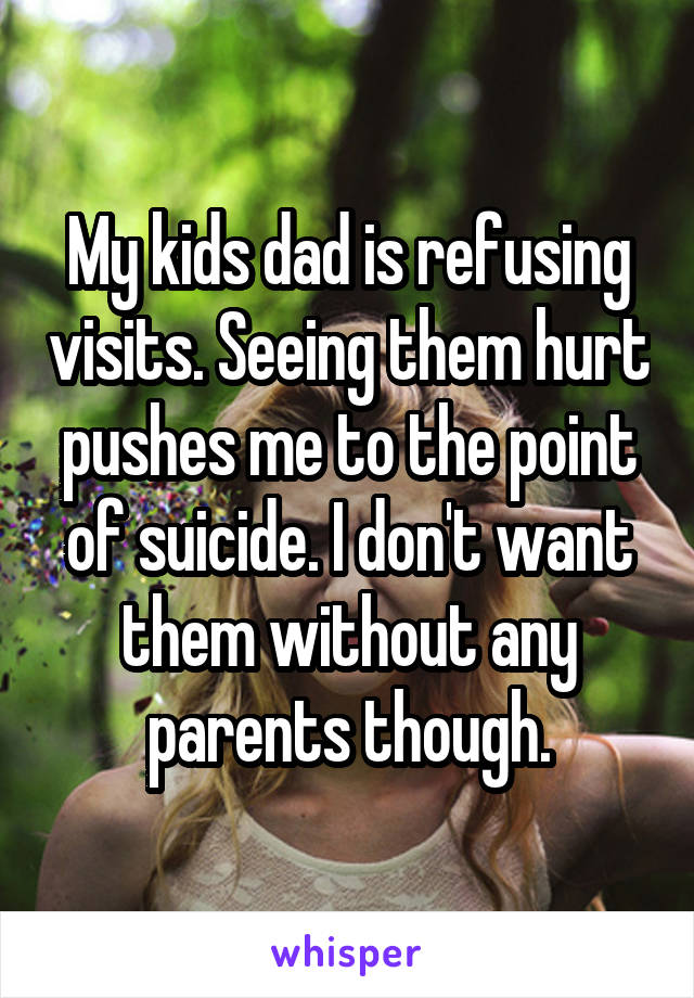 My kids dad is refusing visits. Seeing them hurt pushes me to the point of suicide. I don't want them without any parents though.