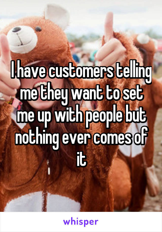 I have customers telling me they want to set me up with people but nothing ever comes of it