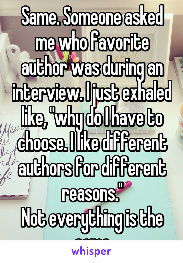 Same. Someone asked me who favorite author was during an interview. I just exhaled like, "why do I have to choose. I like different authors for different reasons."
Not everything is the same