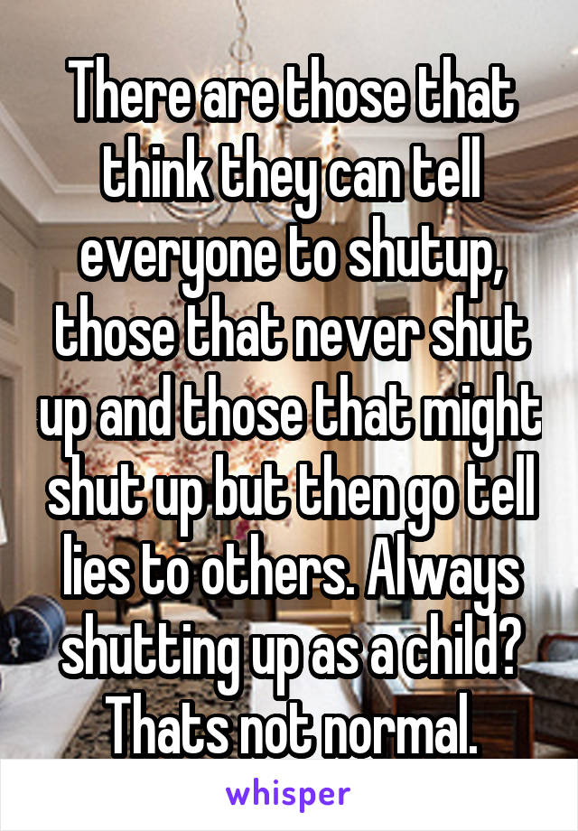 There are those that think they can tell everyone to shutup, those that never shut up and those that might shut up but then go tell lies to others. Always shutting up as a child? Thats not normal.