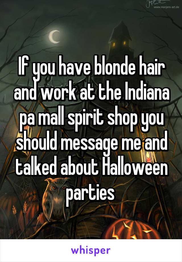 If you have blonde hair and work at the Indiana pa mall spirit shop you should message me and talked about Halloween parties 