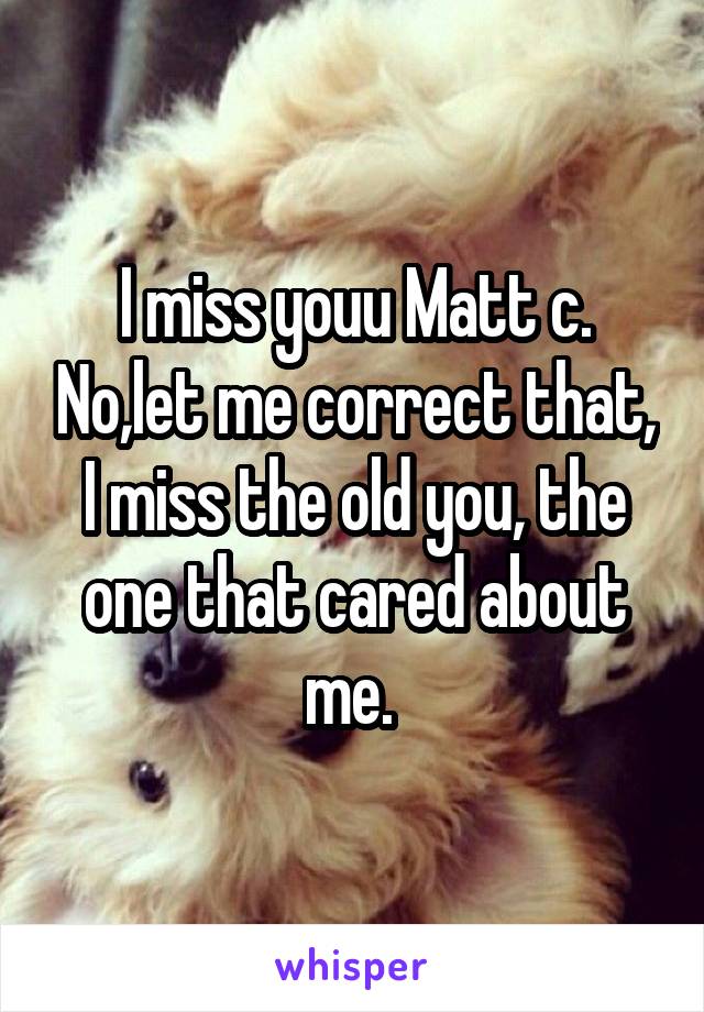 I miss youu Matt c. No,let me correct that, I miss the old you, the one that cared about me. 