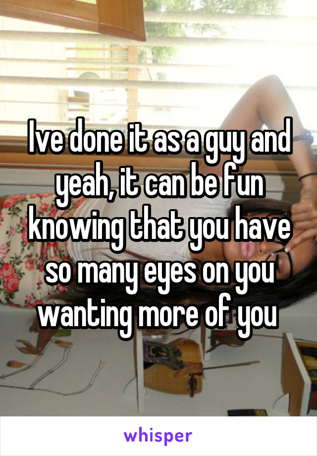 Ive done it as a guy and yeah, it can be fun knowing that you have so many eyes on you wanting more of you 