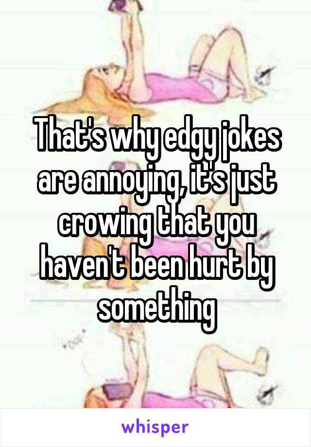 That's why edgy jokes are annoying, it's just crowing that you haven't been hurt by something