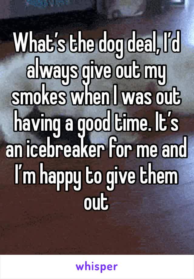 What’s the dog deal, I’d always give out my smokes when I was out having a good time. It’s an icebreaker for me and I’m happy to give them out 