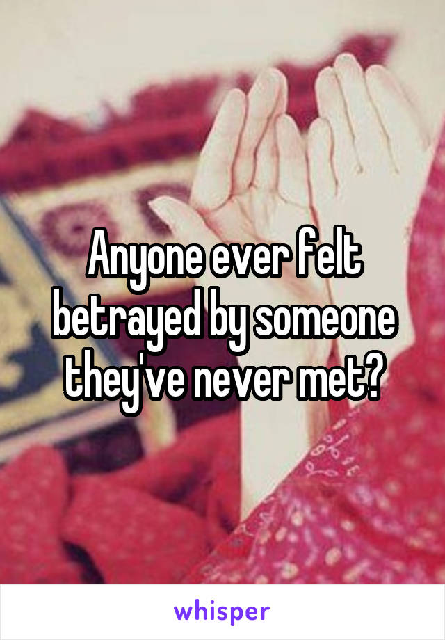 Anyone ever felt betrayed by someone they've never met?