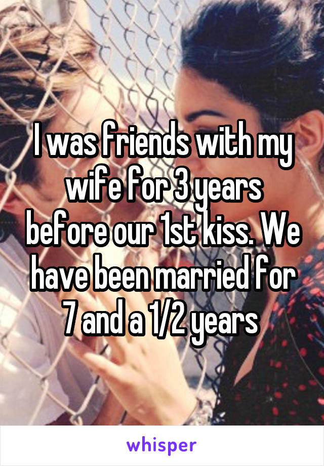 I was friends with my wife for 3 years before our 1st kiss. We have been married for 7 and a 1/2 years 
