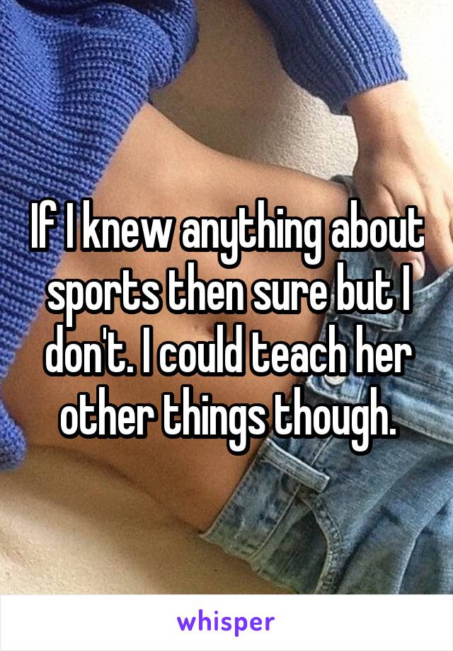 If I knew anything about sports then sure but I don't. I could teach her other things though.