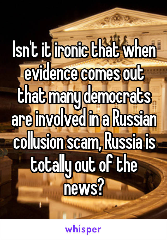 Isn't it ironic that when evidence comes out that many democrats are involved in a Russian collusion scam, Russia is totally out of the news?
