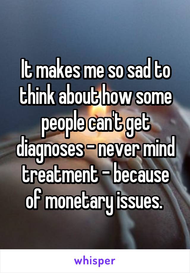 It makes me so sad to think about how some people can't get diagnoses - never mind treatment - because of monetary issues. 