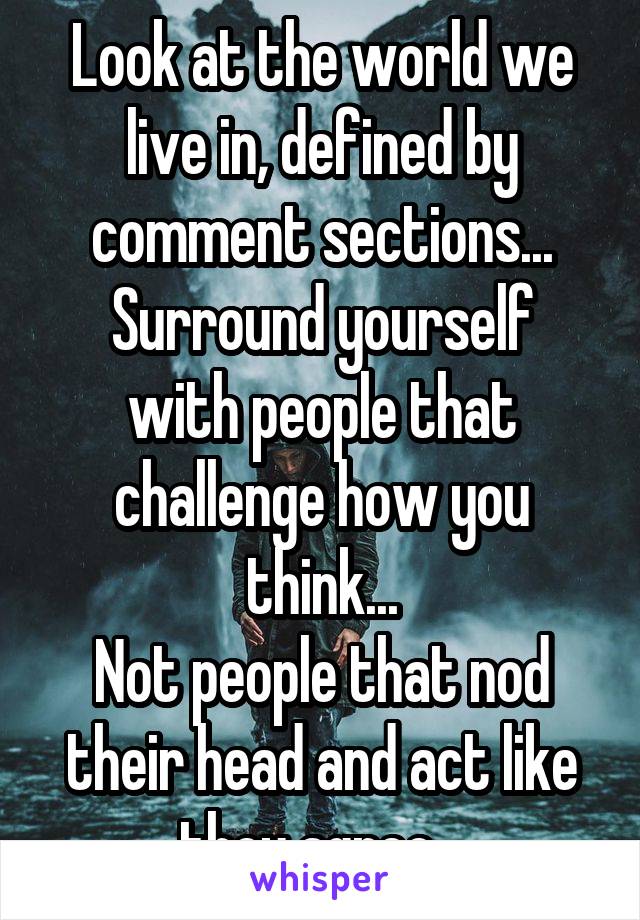 Look at the world we live in, defined by comment sections...
Surround yourself with people that challenge how you think...
Not people that nod their head and act like they agree...