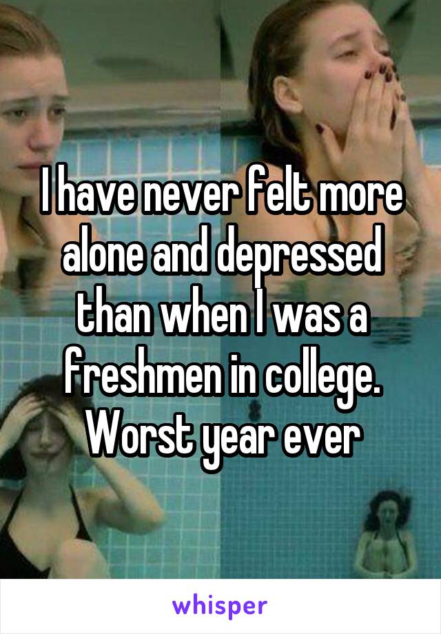 I have never felt more alone and depressed than when I was a freshmen in college. Worst year ever