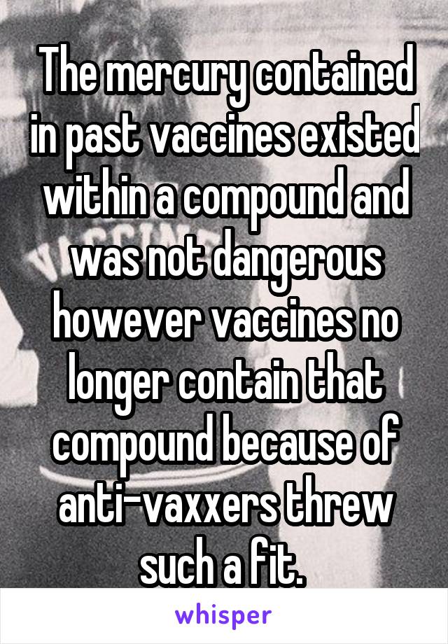 The mercury contained in past vaccines existed within a compound and was not dangerous however vaccines no longer contain that compound because of anti-vaxxers threw such a fit. 