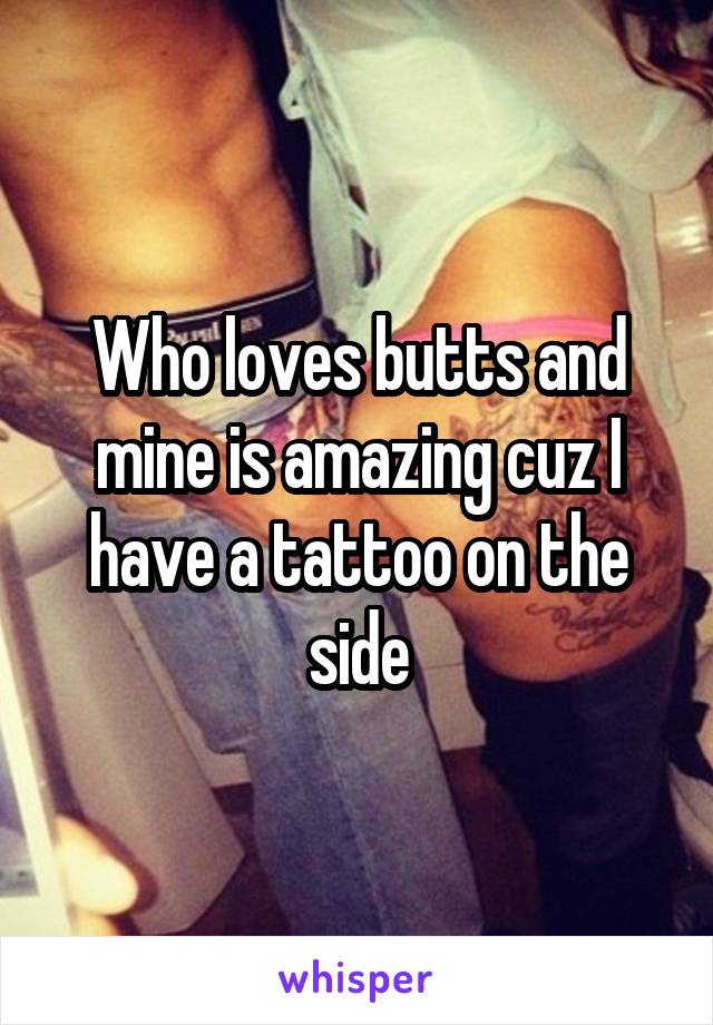 Who loves butts and mine is amazing cuz I have a tattoo on the side