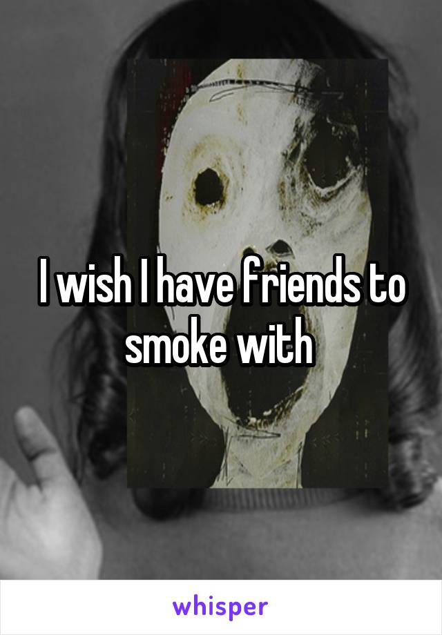 I wish I have friends to smoke with 