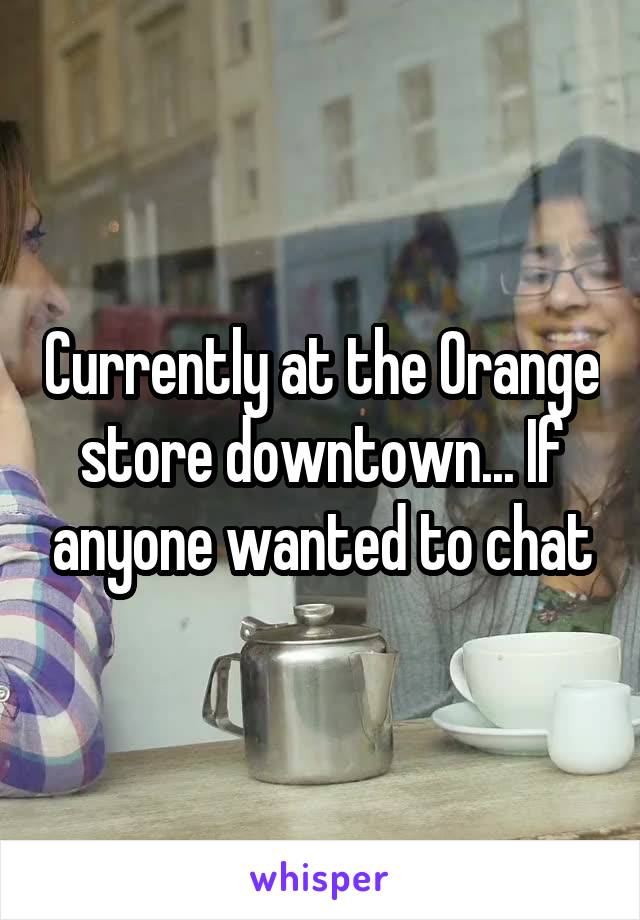 Currently at the Orange store downtown... If anyone wanted to chat