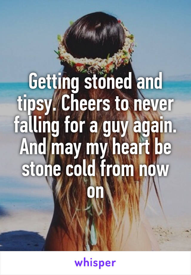 Getting stoned and tipsy. Cheers to never falling for a guy again. And may my heart be stone cold from now on