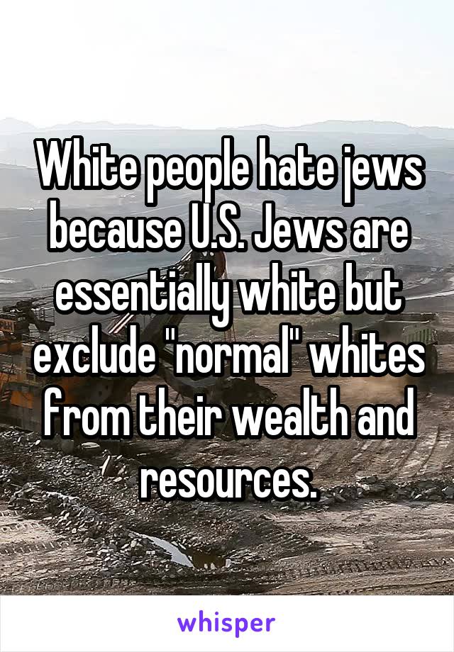 White people hate jews because U.S. Jews are essentially white but exclude "normal" whites from their wealth and resources.