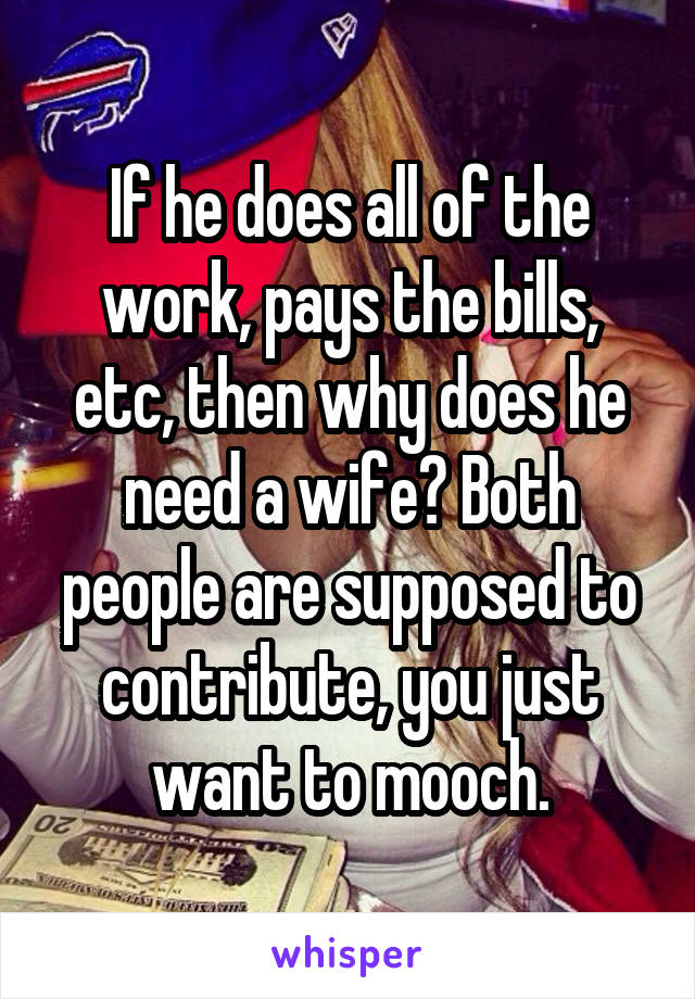 If he does all of the work, pays the bills, etc, then why does he need a wife? Both people are supposed to contribute, you just want to mooch.