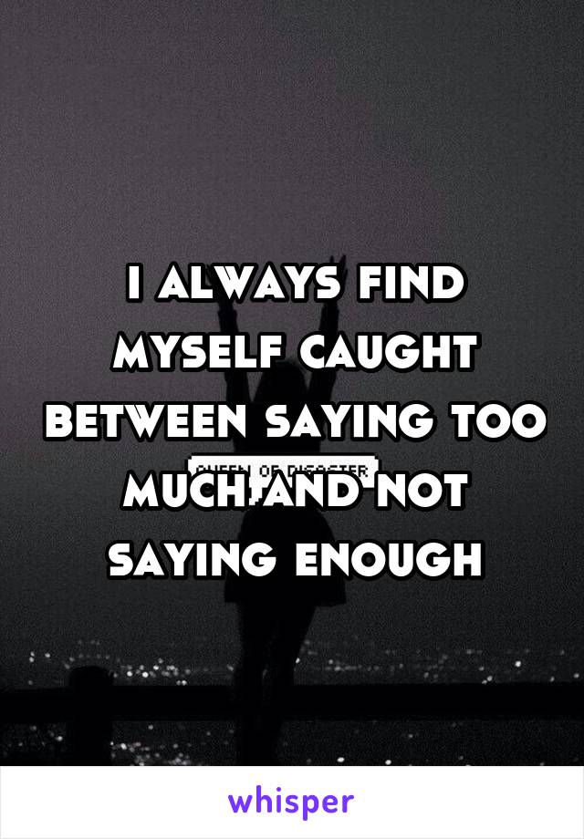 i always find myself caught between saying too much and not saying enough