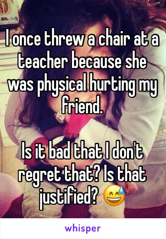 I once threw a chair at a teacher because she was physical hurting my friend.

Is it bad that I don't regret that? Is that justified? 😅
