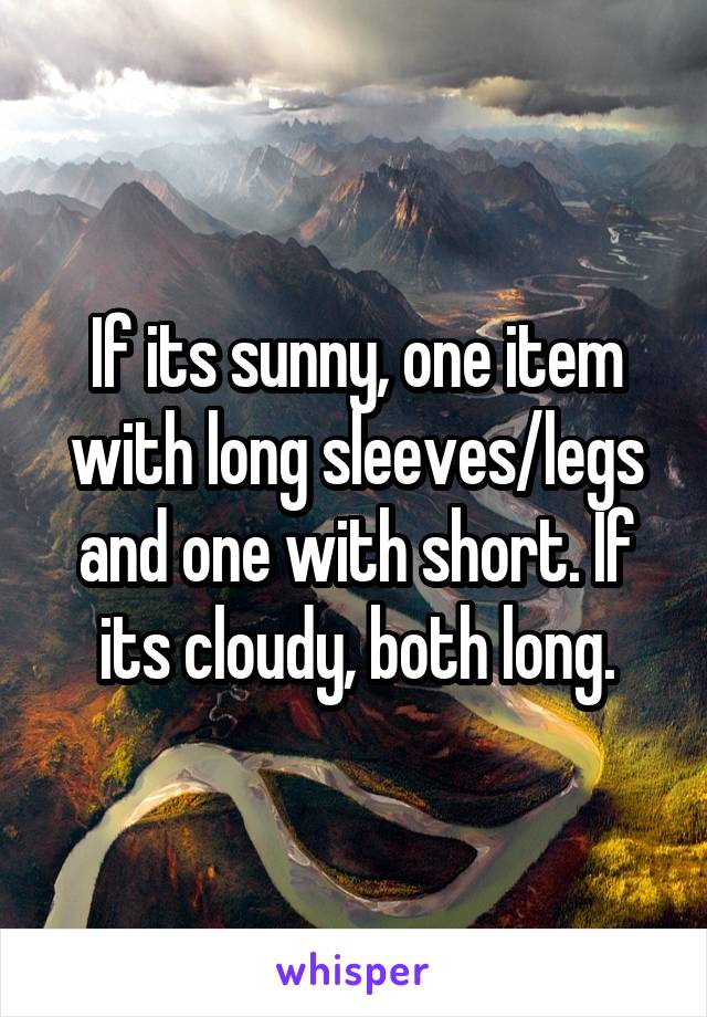 If its sunny, one item with long sleeves/legs and one with short. If its cloudy, both long.