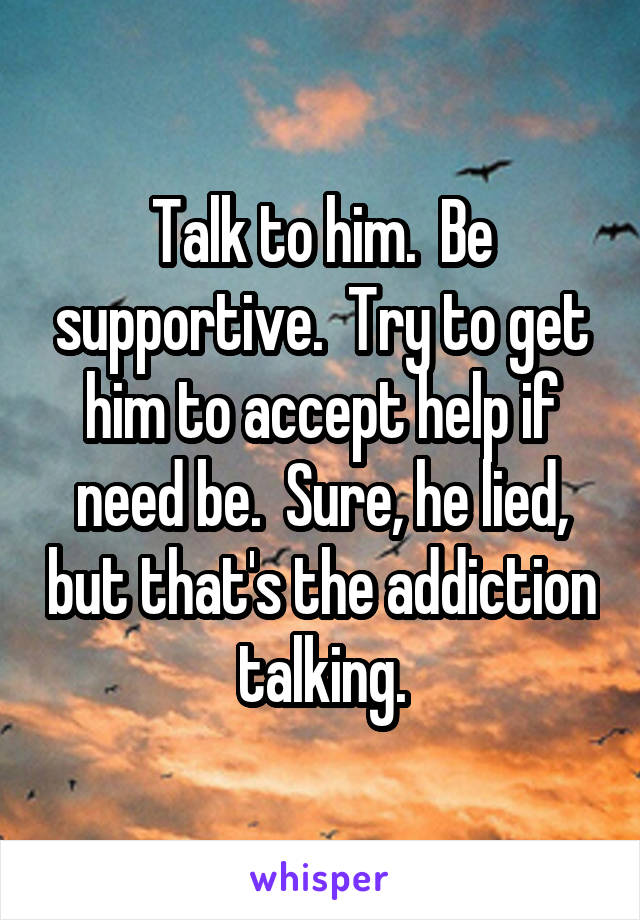 Talk to him.  Be supportive.  Try to get him to accept help if need be.  Sure, he lied, but that's the addiction talking.