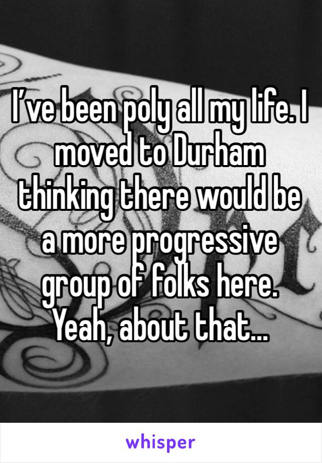 I’ve been poly all my life. I moved to Durham thinking there would be a more progressive group of folks here. Yeah, about that...