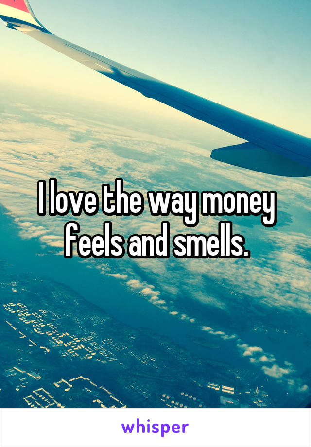 I love the way money feels and smells.