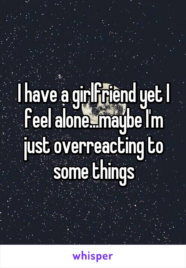 I have a girlfriend yet I feel alone...maybe I'm just overreacting to some things