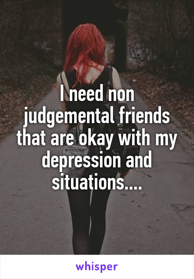 I need non judgemental friends that are okay with my depression and situations....