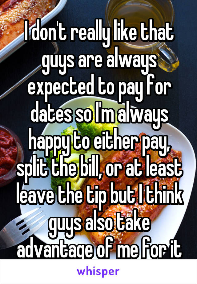 I don't really like that guys are always expected to pay for dates so I'm always happy to either pay, split the bill, or at least leave the tip but I think guys also take advantage of me for it