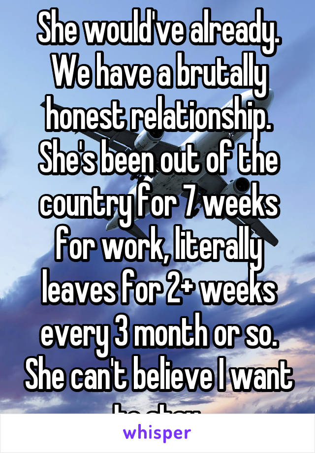 She would've already. We have a brutally honest relationship. She's been out of the country for 7 weeks for work, literally leaves for 2+ weeks every 3 month or so. She can't believe I want to stay.