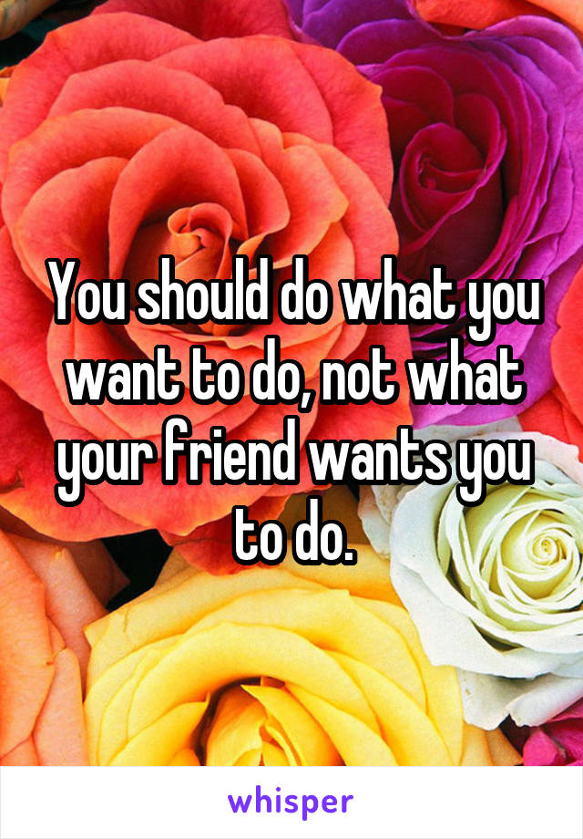 You should do what you want to do, not what your friend wants you to do.