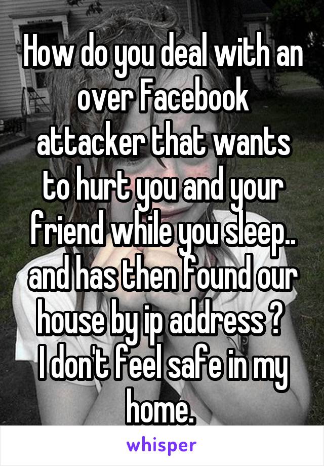 How do you deal with an over Facebook attacker that wants to hurt you and your friend while you sleep.. and has then found our house by ip address ? 
I don't feel safe in my home. 
