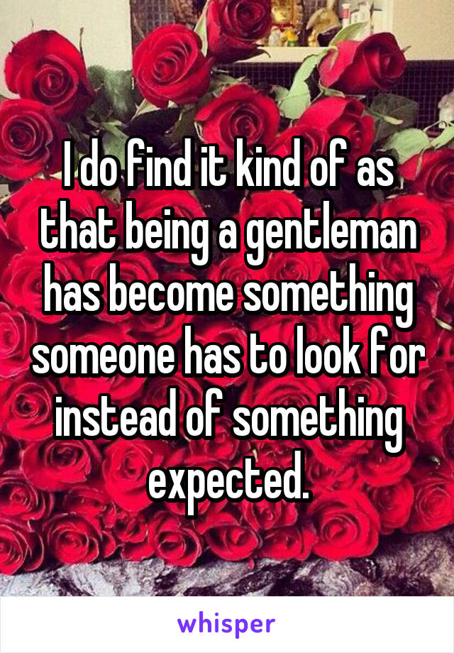 I do find it kind of as that being a gentleman has become something someone has to look for instead of something expected.