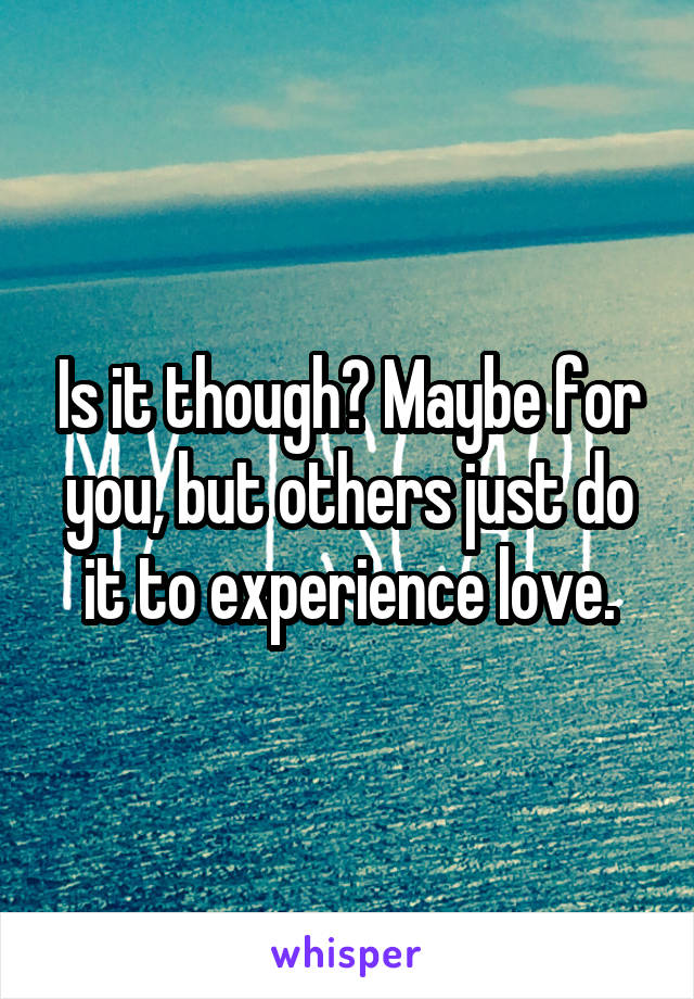 Is it though? Maybe for you, but others just do it to experience love.