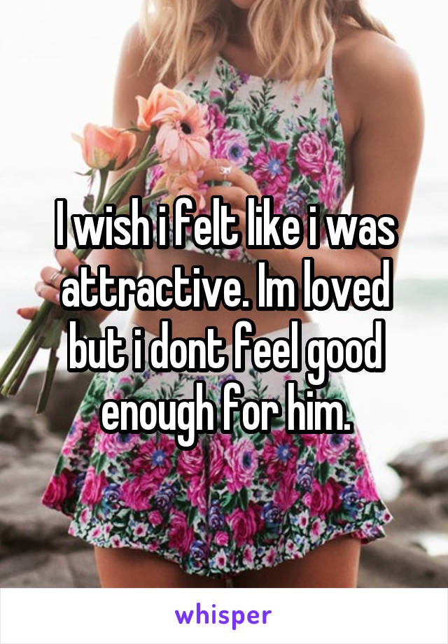 I wish i felt like i was attractive. Im loved but i dont feel good enough for him.