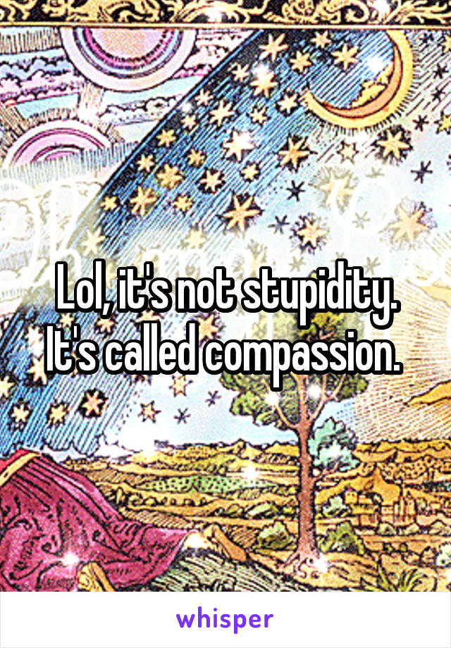 Lol, it's not stupidity. It's called compassion. 