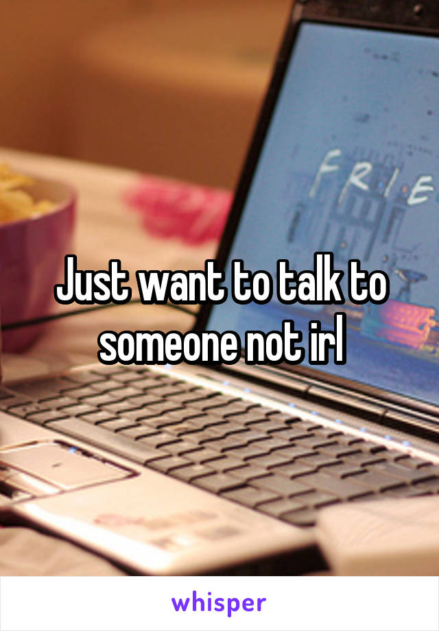 Just want to talk to someone not irl