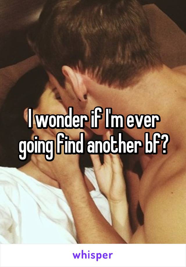 I wonder if I'm ever going find another bf?