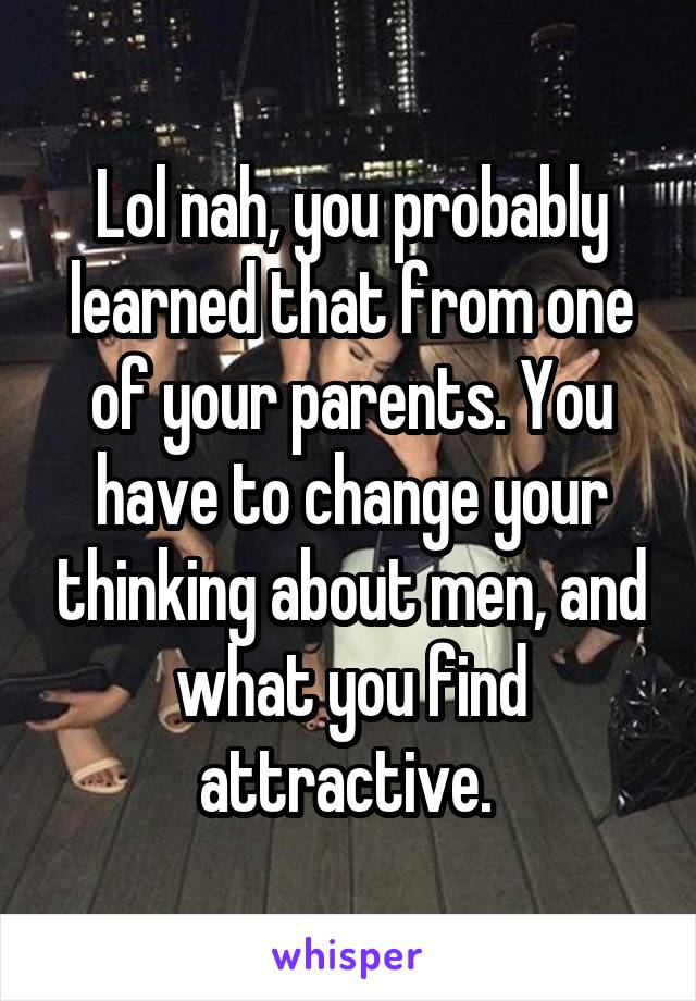 Lol nah, you probably learned that from one of your parents. You have to change your thinking about men, and what you find attractive. 