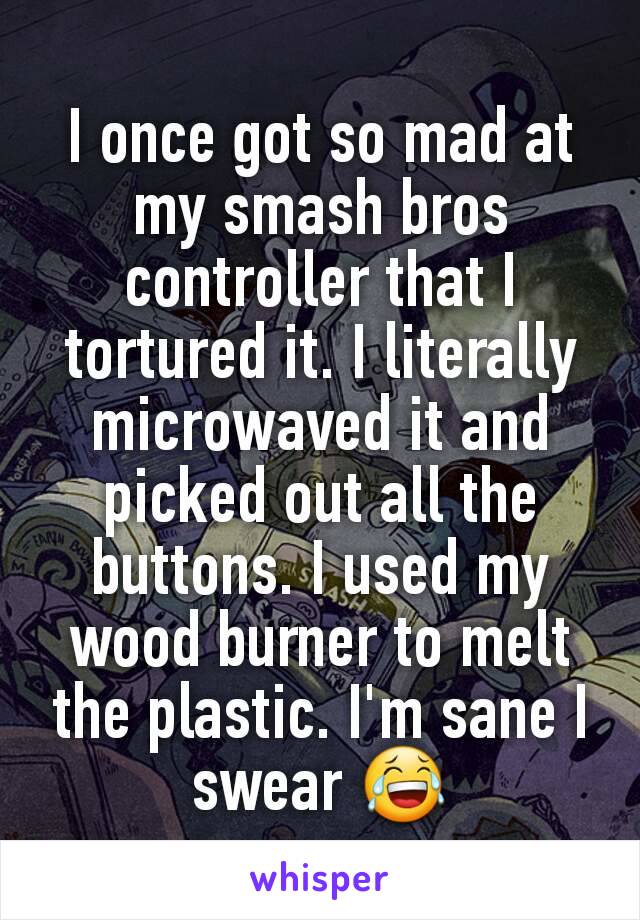 I once got so mad at my smash bros controller that I tortured it. I literally microwaved it and picked out all the buttons. I used my wood burner to melt the plastic. I'm sane I swear 😂